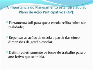 A importância do Planejamento estar atrelado ao
       Plano de Ação Participativo (PAP):

Ferramenta útil para que a escola reflita sobre sua
 realidade;

Repensar as ações da escola a partir das cinco
 dimensões da gestão escolar;

Definir coletivamente os focos de trabalho para o
 ano letivo que se inicia.
 