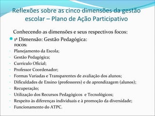Reflexões sobre as cinco dimensões da gestão
      escolar – Plano de Ação Participativo
 Conhecendo as dimensões e seus respectivos focos:
1ª Dimensão: Gestão Pedagógica:
  FOCOS:
- Planejamento da Escola;
- Gestão Pedagógica;
- Currículo Oficial;
- Professor Coordenador;
- Formas Variadas e Transparentes de avaliação dos alunos;
- Dificuldades de Ensino (professores) e de aprendizagem (alunos);
- Recuperação;
- Utilização dos Recursos Pedagógicos e Tecnológicos;
- Respeito às diferenças individuais e à promoção da diversidade;
- Funcionamento do ATPC.
 
