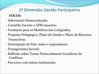 2ª Dimensão: Gestão Participativa
   FOCOS:
- Informação Democratizada;
- Conselho Escolar e APM atuantes;
- Formação para os Membros dos Colegiados;
- Proposta Pedagógica, Plano de Gestão e Plano de Recursos
  Financeiros;
- Participação de Pais, mães e responsáveis;
- Protagonismo Juvenil;
- Reflexão sobre Temas Potencialmente Geradores de
   Conflitos;
- Parcerias com outras Instituições.
 