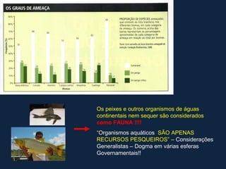 Os peixes e outros organismos de águas
continentais nem sequer são considerados
como FAUNA !!!!
“Organismos aquáticos SÃO APENAS
RECURSOS PESQUEIROS” – Considerações
Generalistas – Dogma em várias esferas
Governamentais!!
 