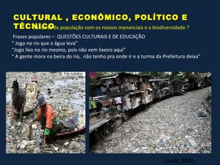 CULTURAL , ECONÔMICO, POLÍTICO E
TÉCNICOda população com os nossos mananciais e a biodiversidade ?
   Conceito
 Frases populares – QUESTÕES CULTURAIS E DE EDUCAÇÃO
“ Joga no rio que a água leva”
“Jogo lixo no rio mesmo, pois não vem lixeiro aqui”
“ A gente mora na beira do rio, não tenho pra onde ir e a turma da Prefeitura deixa”




                                                                    Unifil, 2008
 