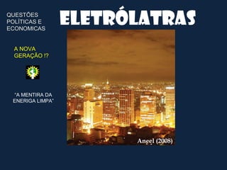 QUESTÕES
POLÍTICAS E
ECONOMICAS
                  Eletrólatras
  A NOVA
  GERAÇÃO !?




 “A MENTIRA DA
 ENERIGA LIMPA”




                        Aneel (2008)
 