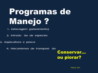Programas de
     Manejo ?
    1. Estocagem (peixamento)
    2. Introdução de espécies

3. Aqüicultura e pesca

    4. Mecanismos de transposição
                                    Conservar...
                                    ou piorar?

                                         Pelicice, 2012
 