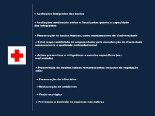 ● Avaliações integradas das bacias


● Avaliações ambientais sérias e fiscalizadas quanto a capacidade
dos integrantes


● Preservação de bacias inteiras, como mantenedores de biodiversidade

● Total responsabilidade do empreendedor pela manutenção da diversidade
remanescente e qualidade ambiental/social


● Ações preventivas e mitigadoras a eventos específicos (ex.:
mortandade)


● Preservação de trechos lóticos remanescentes inclusive da vegetação
ciliar


 ● Preservação de tributários

 ● Restauração de ambientes


 ● Vazão ecológica

 ● Prevenção e Controle de espécies não-nativas
 