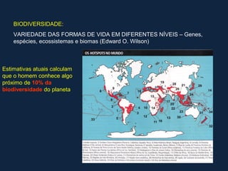 BIODIVERSIDADE:
    VARIEDADE DAS FORMAS DE VIDA EM DIFERENTES NÍVEIS – Genes,
    espécies, ecossistemas e biomas (Edward O. Wilson)



Estimativas atuais calculam
que o homem conhece algo
próximo de 10% da
biodiversidade do planeta
 