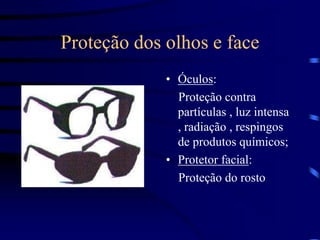 Proteção dos olhos e face
• Óculos:
Proteção contra
partículas , luz intensa
, radiação , respingos
de produtos químicos;
• Protetor facial:
Proteção do rosto
 