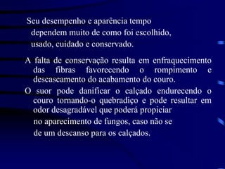 Seu desempenho e aparência tempo
dependem muito de como foi escolhido,
usado, cuidado e conservado.
A falta de conservação resulta em enfraquecimento
das fibras favorecendo o rompimento e
descascamento do acabamento do couro.
O suor pode danificar o calçado endurecendo o
couro tornando-o quebradiço e pode resultar em
odor desagradável que poderá propiciar
no aparecimento de fungos, caso não se
de um descanso para os calçados.
 