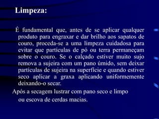 Limpeza:
É fundamental que, antes de se aplicar qualquer
produto para engraxar e dar brilho aos sapatos de
couro, proceda-se a uma limpeza cuidadosa para
evitar que partículas de pó ou terra permaneçam
sobre o couro. Se o calçado estiver muito sujo
remova a sujeira com um pano úmido, sem deixar
partículas de sujeira na superfície e quando estiver
seco aplicar a graxa aplicando uniformemente
deixando-o secar.
Após a secagem lustrar com pano seco e limpo
ou escova de cerdas macias.
 