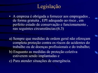 Legislação
• A empresa é obrigada a fornecer aos empregados ,
de forma gratuita , EPI adequado ao risco , em
perfeito estado de conservação e funcionamento ,
nas seguintes circunstâncias:(6.3)
a) Sempre que medidas de ordem geral não ofereçam
completa proteção contra os riscos de acidentes do
trabalho ou de doenças profissionais e do trabalho;
b) Enquanto as medidas de proteção coletiva
estiverem sendo implantadas e
c) Para atender situações de emergência.
 