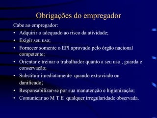 Obrigações do empregador
Cabe ao empregador:
• Adquirir o adequado ao risco da atividade;
• Exigir seu uso;
• Fornecer somente o EPI aprovado pelo órgão nacional
competente;
• Orientar e treinar o trabalhador quanto a seu uso , guarda e
conservação;
• Substituir imediatamente quando extraviado ou
danificado;
• Responsabilizar-se por sua manutenção e higienização;
• Comunicar ao M T E qualquer irregularidade observada.
 