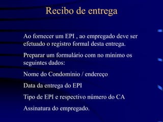 Recibo de entrega
Ao fornecer um EPI , ao empregado deve ser
efetuado o registro formal desta entrega.
Preparar um formulário com no mínimo os
seguintes dados:
Nome do Condomínio / endereço
Data da entrega do EPI
Tipo de EPI e respectivo número do CA
Assinatura do empregado.
 