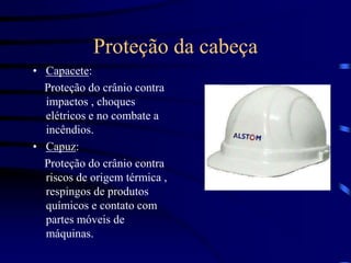 Proteção da cabeça
• Capacete:
Proteção do crânio contra
impactos , choques
elétricos e no combate a
incêndios.
• Capuz:
Proteção do crânio contra
riscos de origem térmica ,
respingos de produtos
químicos e contato com
partes móveis de
máquinas.
 