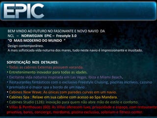 BEM VINDO AO FUTURO NO FASCINANTE E NOVO NAVIO  DA NCL   –   NORWEGIAN  EPIC –  Fresstyle 3.0“O  MAIS MODERNO DO MUNDO  “Design contemporâneo.A mais sofisticada vida noturna dos mares, tudo neste navio é impressionante e inusitado.SOFISTICAÇÃO  NOS  DETALHES:Todas as cabines Externas possuem varanda.