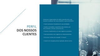 Empresas e organizações de médio e grande porte, que
buscam se adequar aos novos desafios, e que pretendem:
> Inserir processos inovadores em suas atividades;
> Avaliar e remodelar a experiência dos clientes com
seus produtos, serviços, processos etc.;
> Cocriar e implementar um novo negócio ou produto;
> Internacionalizar seus negócios ou relacionamentos;
> Estruturar núcleos de inovação ”in house”;
> Investir em inovação pronta e aplicada, dentre outros.
PERFIL
DOS NOSSOS
CLIENTES
 
