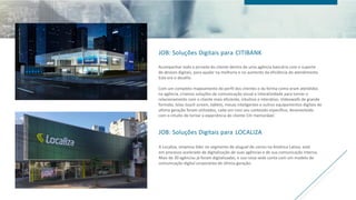 JOB: Soluções Digitais para CITIBANK
Acompanhar toda a jornada do cliente dentro de uma agência bancária com o suporte
de devices digitais, para ajudar na melhoria e no aumento da eficiência do atendimento.
Este era o desafio.
Com um completo mapeamento do perfil dos clientes e da forma como eram atendidos
na agência, criamos soluções de comunicação visual e interatividade para tornar o
relacionamento com o cliente mais eficiente, intuitivo e interativo. Videowalls de grande
formato, telas touch screen, tablets, mesas inteligentes e outros equipamentos digitais de
ultima geração foram utilizados, cada um com seu conteúdo específico, desenvolvido
com o intuito de tornar a experiência do cliente Citi memorável.
JOB: Soluções Digitais para LOCALIZA
A Localiza, empresa líder no segmento de aluguel de carros na América Latina, está
em processo acelerado de digitalização de suas agências e de sua comunicação interna.
Mais de 30 agências já foram digitalizadas, e sua nova sede conta com um modelo de
comunicação digital corporativa de última geração.
 