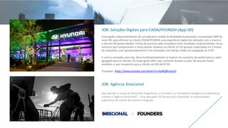 JOB: Soluções Digitais para CAOA/HYUNDAI (App i30)
Concepção e desenvolvimento de um aplicativo mobile de Realidade Aumentada e visualização 360º do
novo i30, para oferecer ao cliente CAOA/HYUNDAI uma experiência digital de interação com a marca e
o veículo i30 jamais obtidos. Certos de que essa ação inovadora traria resultados surpreendentes, eis os
números que comprovaram a nossa aposta: levamos ao cliente 15 mil pessoas impactadas em 3 meses
de campanha, com aproximadamente 4 mil interações com tempo médio de navegação de 4´02”.
E como a inovação, para nós, deve fundamentalmente se traduzir em aumento de performance e valor
agregado para os clientes, foi muito grato aferir que, somente durante a ação, 80 veículos foram
vendidos, e que trouxemos para o cliente um ROI de 871%.
O projeto: https://www.youtube.com/watch?v=HpWQBtmpchY
JOB: Agência Direcional
Para atender a conta da Direcional Engenharia, a Founders e a Perceptiva Inteligência Colaborativa
criaram a “Agência Direcional” - uma operação full service para responder as necessidades
específicas do cliente de maneira integrada.
 