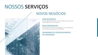 NOSSOS SERVIÇOS
NOVOS NEGÓCIOS
NEW BUSINESSES
identificação de tendências e oportunidades para estruturar
novos negócios para as empresas.
NEW PARTNERSHIPS
identificação de parcerias estratégicas e "cross-networking"
para empresas e prospects do EPICENTRO.
PROGRAMAS DE DESENVOLVIMENTO
DE LIDERANÇAS
 