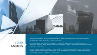 Somando as competências de nosso time e trabalhando em rede de alianças e parcerias, estimulamos a inteligência
de negócios para mapear tendências e antecipar movimentos.
Somos estrategistas, especialistas em tecnologias, em engajamento de pessoas, economistas, administradores,
engenheiros, estatísticos, design thinkers, profissionais de marketing, branding e comunicação, publicitários, advogados,
financistas, e muito mais...
Geramos soluções criativas, inovadoras e transformadoras, trazendo impactos positivos para nossos clientes.
Focamos na inovação que aumenta a performance, visa ao descolamento da concorrência e fomenta uma cultura de
transformação constante e inteligente em nossos clientes.
COMO
FAZEMOS
 