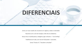 DIFERENCIAIS
Somos um novo modelo de consultoria em negócios, aliada à criatividade.
Nascemos com o core de inovação, e dele não nos afastamos.
Nosso time é multidisciplinar, inteligente, ágil e eficiente -> "one briefing".
Trabalhamos em rede, com mais de 50 founders + associates.
Somos ”hands on” / ”shoulder to shoulder”.
 