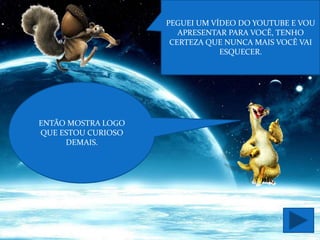 PEGUEI UM VÍDEO DO YOUTUBE E VOU
                       APRESENTAR PARA VOCÊ, TENHO
                     CERTEZA QUE NUNCA MAIS VOCÊ VAI
                                ESQUECER.




ENTÃO MOSTRA LOGO
QUE ESTOU CURIOSO
     DEMAIS.
 