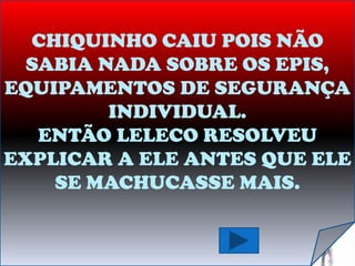 CHIQUINHO CAIU POIS NÃO
  SABIA NADA SOBRE OS EPIS,
EQUIPAMENTOS DE SEGURANÇA
         INDIVIDUAL.
   ENTÃO LELECO RESOLVEU
EXPLICAR A ELE ANTES QUE ELE
    SE MACHUCASSE MAIS.
 