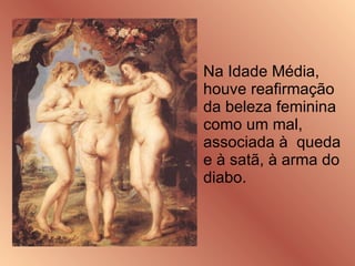 Na Idade Média, houve reafirmação da beleza feminina como um mal, associada à  queda e à satã, à arma do diabo. 