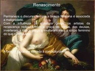 Renascimento Permanece o discurso em que a beleza feminina é associada a malignidade. Com a influência da escultura grega, os artistas da renascença redescobriram a graça de Vênus, das deusas, inverteram a lógica grega e exaltaram mais o corpo feminino do que o masculino. A beleza  física era elevada à condição divina 