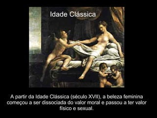 A partir da Idade Clássica (século XVII), a beleza feminina começou a ser dissociada do valor moral e passou a ter valor físico e sexual. Idade Clássica 