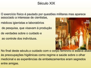 Século XIX  O exercício físico é pautado por questões militares mas aparece associado a interesse de cientistas,  médicos igienistas e laboratórios de pesquisa, que visavam à produção de verdades sobre o cuidado e ao controle dos indivíduos.  No final deste século,o cuidado com o corpo feminino e estava aliado às preocupações higiênicas como regime e saúde sobre o olhar medicinal e as experiências de embelezamentos eram segredos entre amigas.  