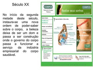 Século XX No início da segunda metade deste século, instaura-se uma nova ordem de poder-saber sobre o corpo,  a beleza deixa de ser um dom e passa a ser construção onde o governo do corpo passa a funcionar a serviço da indústria empresarial do corpo saudável. 