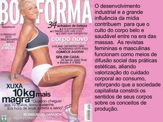 O desenvolvimento industrial e a grande influência da mídia contribuem  para que o culto do corpo belo e saudável entre na era das massas.  As revistas femininas e masculinas funcionam como meios de difusão social das práticas estéticas, aliando valorização do cuidado corporal ao consumo, reforçando que a sociedade capitalista constrói os sentidos de seus corpos sobre os conceitos de produção. 