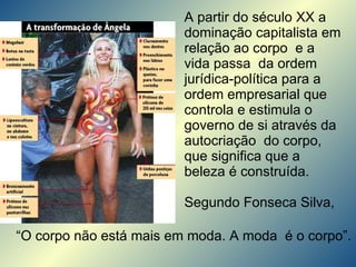 A partir do século XX a dominação capitalista em relação ao corpo  e a vida passa  da ordem jurídica-política para a ordem empresarial que controla e estimula o governo de si através da autocriação  do corpo, que significa que a beleza é construída.  Segundo Fonseca Silva, “ O corpo não está mais em moda. A moda  é o corpo”. 