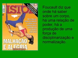 Foucault diz que onde há saber sobre um corpo, há uma relação de poder, há a produção de uma força de disciplinarização e normalização. 