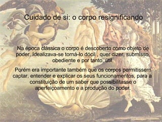 Na época clássica o corpo é descoberto como objeto de poder. Idealizava-se torná-lo dócil , quer dizer, submisso, obediente e por tanto, útil. Porém era importante também que os corpos permitissem captar, entender e explicar os seus funcionamentos, para a  constituição de um saber que possibilitasse o aperfeiçoamento e a produção do poder. Cuidado de si: o corpo resignificando 