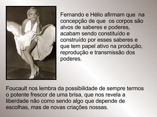 Fernando e Hélio afirmam que  na concepção de que  os corpos são alvos de saberes e poderes, acabam sendo constituído e construído por esses saberes e que tem papel ativo na produção,  reprodução e transmissão dos poderes. Foucault nos lembra da possibilidade de sempre termos o potente frescor de uma brisa, que nos revela a liberdade não como sendo algo que depende de escolhas, mas de novas criações nossas.  