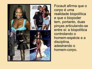 Focault afirma que o corpo é uma realidade biopolítica  e que o biopoder tem, portanto, duas pinças articulando-se entre si: a biopolítica controlando o homem-espécie e a disciplina, adestrando o homem-corpo. 