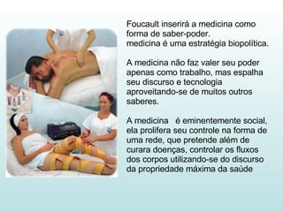 Foucault inserirá a medicina como forma de saber-poder. medicina é uma estratégia biopolítica. A medicina não faz valer seu poder apenas como trabalho, mas espalha seu discurso e tecnologia aproveitando-se de muitos outros saberes. A medicina  é eminentemente social, ela prolifera seu controle na forma de uma rede, que pretende além de curara doenças, controlar os fluxos dos corpos utilizando-se do discurso da propriedade máxima da saúde  
