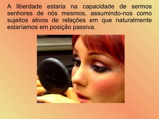 A liberdade estaria na capacidade de sermos senhores de nós mesmos, assumindo-nos como sujeitos ativos de relações em que naturalmente estaríamos em posição passiva. 