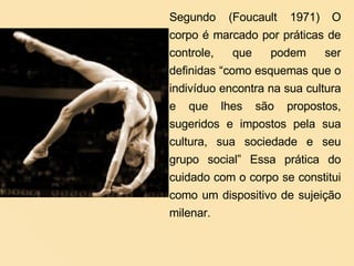 Segundo (Foucault 1971)   O corpo é marcado por práticas de controle, que podem ser definidas “como esquemas que o indivíduo encontra na sua cultura e que lhes são propostos, sugeridos e impostos pela sua cultura, sua sociedade e seu grupo social” Essa prática do cuidado com o corpo se constitui como um dispositivo de sujeição milenar. 