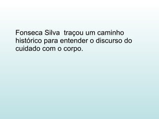 Fonseca Silva  traçou um caminho histórico para entender o discurso do cuidado com o corpo. 
