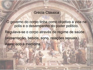 Grécia Clássica O governo do corpo tinha como objetivo a vida na polis e o desempenho do poder político. Regulava-se o corpo através de regime de saúde (alimentação, bebida, sono, relações sexuais). Associado à medicina.  
