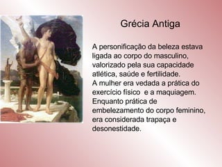 Grécia Antiga A personificação da beleza estava ligada ao corpo do masculino, valorizado pela sua capacidade atlética, saúde e fertilidade. A mulher era vedada a prática do exercício físico  e a maquiagem. Enquanto prática de embelezamento do corpo feminino, era considerada trapaça e desonestidade. 