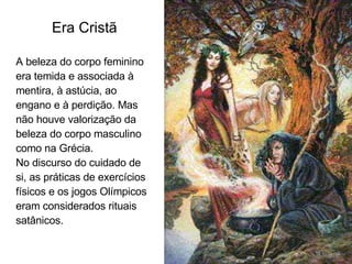 Era Cristã A beleza do corpo feminino era temida e associada à mentira, à astúcia, ao engano e à perdição. Mas não houve valorização da beleza do corpo masculino como na Grécia.  No discurso do cuidado de si, as práticas de exercícios físicos e os jogos Olímpicos eram considerados rituais satânicos. 