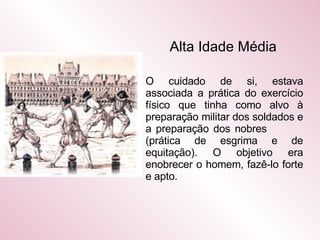 Alta Idade Média   O cuidado de si, estava associada a prática do exercício físico que tinha como alvo à preparação militar dos soldados e a preparação dos nobres  (prática de esgrima e de equitação). O objetivo era enobrecer o homem, fazê-lo forte e apto.  