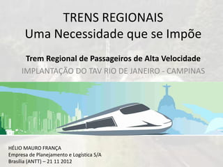 TRENS REGIONAISUma Necessidade que se Impõe 
Trem Regional de Passageiros de Alta Velocidade 
IMPLANTAÇÃO DO TAV RIO DE JANEIRO -CAMPINAS 
HÉLIO MAURO FRANÇA 
Empresade Planejamentoe LogísticaS/A 
Brasília (ANTT) –21 11 2012  