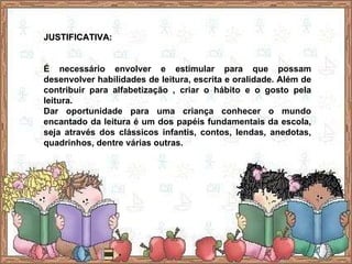 JUSTIFICATIVA: É necessário envolver e estimular para que possam desenvolver habilidades de leitura, escrita e oralidade. Além de contribuir para alfabetização , criar o hábito e o gosto pela leitura.  Dar oportunidade para uma criança conhecer o mundo encantado da leitura é um dos papéis fundamentais da escola, seja através dos clássicos infantis, contos, lendas, anedotas, quadrinhos, dentre várias outras. 