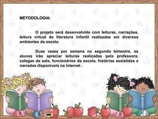 METODOLOGIA: O projeto será desenvolvido com leituras, narrações, leitura virtual de literatura infantil realizadas em diversos ambientes da escola. Duas vezes por semana no segundo bimestre, os alunos irão apreciar leituras realizadas pela professora, colegas de sala, funcionários da escola, histórias assistidas e narradas disponíveis na Internet . 