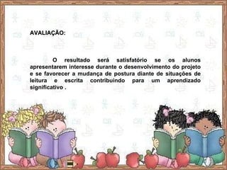 AVALIAÇÃO: O resultado será satisfatório se os alunos apresentarem interesse durante o desenvolvimento do projeto e se favorecer a mudança de postura diante de situações de leitura e escrita contribuindo para um aprendizado significativo . 