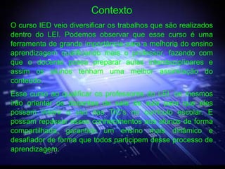 Contexto
O curso IED veio diversificar os trabalhos que são realizados
dentro do LEI. Podemos observar que esse curso é uma
ferramenta de grande importância para a melhoria do ensino
aprendizagem qualificando mais o professor, fazendo com
que o docente possa preparar aulas interdisciplinares e
assim os alunos tenham uma melhor assimilação do
conteúdo.
Esse curso ao qualificar os professores do LEI, os mesmos
irão orientar os docentes de sala de aula para que eles
possam inserir o uso das TIC's no currículo escolar. E
possam repassar esses conhecimentos aos alunos de forma
compartilhada, garantido um ensino mais dinâmico e
desafiador de forma que todos participem desse processo de
aprendizagem.
 