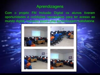 Aprendizagens
Com o projeto FM Inclusão Digital os alunos tiveram
oportunidades e condições necessárias para ter acesso ao
mundo digital, havendo assim uma aprendizagem satisfatória
 